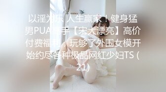 以淫为乐 人生赢家！健身猛男PUA高手【宋大漂亮】高价付费福利，玩够了外围女模开始约尽各种极品网红少妇TS (21)