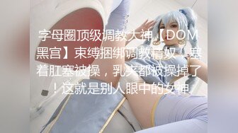 字母圈顶级调教大神【DOM黑宫】束缚捆绑调教精奴，塞着肛塞被操，乳夹都被操掉了！这就是别人眼中的女神