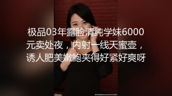 极品03年露脸清纯学妹6000元卖处夜，内射一线天蜜壶，诱人肥美嫩鲍夹得好紧好爽呀