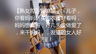 【熟女控】眼镜姐，’儿子，你看妈妈新买的衣服好看吗，妈妈想要啦，好几天没做爱了，来干妈妈‘，发骚的女人好淫！