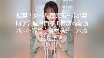 推荐！女神尺度突破~【小慧同学】道具自慰！首次高潮喷水~小骚货，身材满分，水喷的真远！