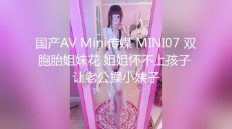 国产AV Mini传媒 MINI07 双胞胎姐妹花 姐姐怀不上孩子 让老公操小姨子