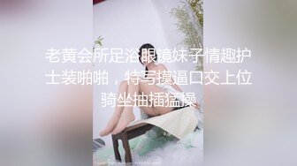 老黄会所足浴眼镜妹子情趣护士装啪啪，特写摸逼口交上位骑坐抽插猛操