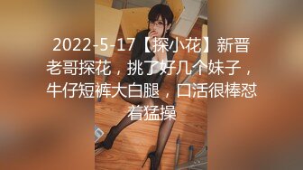 2022-5-17【探小花】新晋老哥探花，挑了好几个妹子，牛仔短裤大白腿，口活很棒怼着猛操