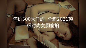 售价500大洋的❤全新2021顶级时尚女厕偷拍