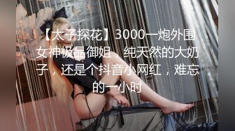 【太子探花】3000一炮外围女神极品御姐，纯天然的大奶子，还是个抖音小网红，难忘的一小时