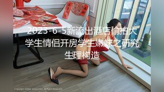 2023-6-5新流出酒店偷拍大学生情侣开房学生嫩妹之研究生理构造