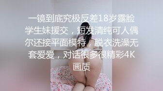 一镜到底究极反差18岁露脸学生妹援交，短发清纯可人偶尔还接平面模特，脱衣洗澡无套爱爱，对话很多很精彩4K画质