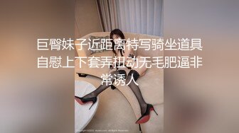 巨臀妹子近距离特写骑坐道具自慰上下套弄扭动无毛肥逼非常诱人