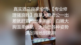 真实酒店良家偷情-【专业修理骚浪贱】良家人妻老公一出差就赶紧约出来啪啪，白嫩大胸温柔体贴，大鸡巴各种姿势满足得她到高潮