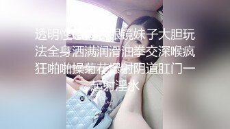 透明性感内衣眼镜妹子大胆玩法全身洒满润滑油拳交深喉疯狂啪啪操菊花爆射阴道肛门一起射淫水