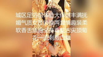 城区足浴馆体验大保健丰满抚媚气质女技师换两套情趣装柔软香舌舔遍全身毒龙舌尖顶菊花一流刺激口爆