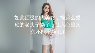 如此顶级的大美女，被这么猥琐的老头子操了，让人心里久久不能平静 (1)