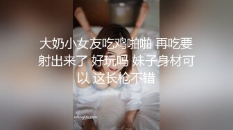 大奶小女友吃鸡啪啪 再吃要射出来了 好玩吗 妹子身材可以 这长枪不错