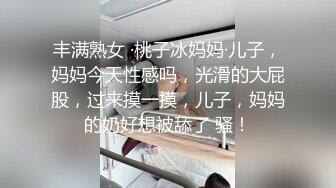 丰满熟女 ·桃子冰妈妈·儿子，妈妈今天性感吗，光滑的大屁股，过来摸一摸，儿子，妈妈的奶好想被舔了 骚！