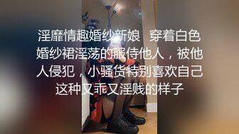 淫靡情趣婚纱新娘✿穿着白色婚纱裙淫荡的服侍他人，被他人侵犯，小骚货特别喜欢自己这种又乖又淫贱的样子