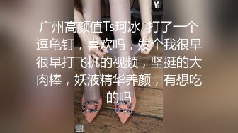 广州高颜值Ts珂冰  打了一个逗龟钉，喜欢吗，发个我很早很早打飞机的视频，坚挺的大肉棒，妖液精华养颜，有想吃的吗