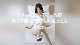 “别射~出去~不行~戴套”对白刺激医院宿舍内强上短发护士妹