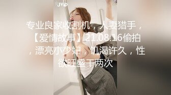 专业良家收割机，人妻猎手，【爱情故事】21.08.16偷拍，漂亮小少妇，饥渴许久，性欲旺盛干两次