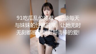 91吃瓜乱伦推荐～记录每天与妹妹的性福日常   让她无时无刻都感受到哥哥肉棒的爱!