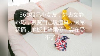 ❤36D极品小女友，外表文静乖巧，寂寞自己玩道具，假屌猛捅，地板上骑乘位，实在受不了