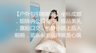 【户外勾引啪啪啪】坐标成都，姐妹俩公园勾搭，极品美乳，露脸口交，幽静小路上后入啪啪，紧张刺激玩得就是心跳