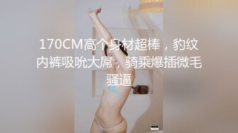 170CM高个身材超棒，豹纹内裤吸吮大屌，骑乘爆插微毛骚逼