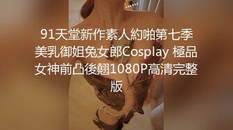 91天堂新作素人約啪第七季美乳御姐兔女郎Cosplay 極品女神前凸後翹1080P高清完整版