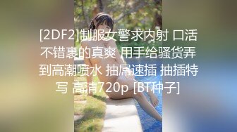 [2DF2]制服女警求内射 口活不错裹的真爽 用手给骚货弄到高潮喷水 抽屌速插 抽插特写 高清720p [BT种子]