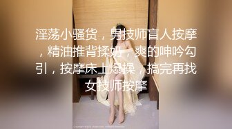 淫荡小骚货，男技师盲人按摩，精油推背揉奶，爽的呻吟勾引，按摩床上爆操，搞完再找女技师按摩