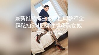 最新推特博主极限性调教??全露私拍SM捆绑性虐母狗女奴 美乳虐操篇