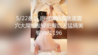 5/22最新 眼镜御姐双跳蛋震穴大屌炮友操肥臀后入猛捅美臀VIP1196