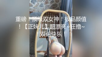 【新片速遞 】  模特身材尤物女神！尺度越来越放得开！扒开内裤极品嫩穴，美臀怼在镜头道具猛插，场面极度诱惑[1.05G/MP4/02:18:45]