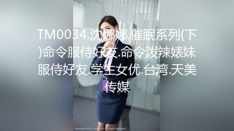 TM0034.沈娜娜.催眠系列(下)命令服侍好友.命令泼辣婊妹服侍好友.学生女优.台湾.天美传媒