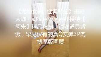 《尤物女神✿经典私拍》摄影大咖王动御用极品网红模特【阿朱】精品私拍，销魂道具紫薇，罕见仅有的真Q实弹3P肉搏原版画质