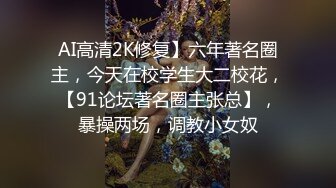 AI高清2K修复】六年著名圈主，今天在校学生大二校花，【91论坛著名圈主张总】，暴操两场，调教小女奴