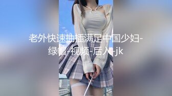 老外快速抽插满足中国少妇-绿帽-视频-后入-jk