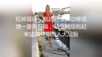 短裤骚妹，翘起屁股震动棒调情一番再开操，站立抽插抱起来猛操骑乘后入大屁股