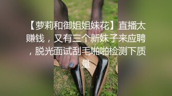 【萝莉和御姐姐妹花】直播太赚钱，又有三个新妹子来应聘，脱光面试刮毛啪啪检测下质量