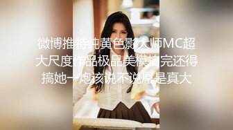 微博推特纯黄色影大师MC超大尺度作品极品美模拍完还得搞她一炮该说不说屌是真大