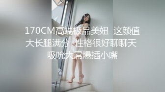 170CM高端极品美妞  这颜值大长腿满分  性格很好聊聊天 吸吮大屌爆插小嘴