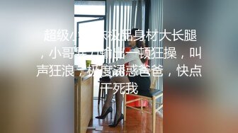  超级小师妹极品身材大长腿，小哥暴力输出一顿狂操，叫声狂浪，极度诱惑爸爸，快点干死我