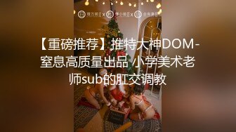 【重磅推荐】推特大神DOM-窒息高质量出品 小学美术老师sub的肛交调教