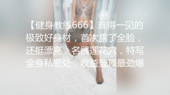 【健身教练666】难得一见的极致好身材，首次露了全脸，还挺漂亮，名器莲花穴，特写全身私密处，收益登顶最劲爆