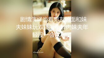   剧情演绎当着男友的面和妹夫妹妹玩双飞，小鲜肉妹夫年轻没一会就射了