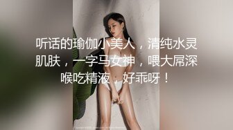 听话的瑜伽小美人，清纯水灵肌肤，一字马女神，喂大屌深喉吃精液，好乖呀！