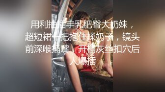  用利抽插丰乳肥臀大奶妹，超短裙一把抱住揉奶子，镜头前深喉插嘴，开档灰丝扣穴后人爆插