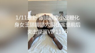 1/11最新 眼镜妹拿小皮鞭化身女王舔脚舔穴尿在嘴里前后夹击操逼VIP1196