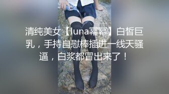 清纯美女【luna幂幂】白皙巨乳，手持自慰棒插进一线天骚逼，白浆都冒出来了！