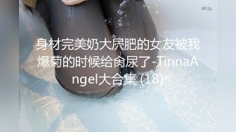 身材完美奶大屄肥的女友被我爆菊的时候给肏尿了-TinnaAngel大合集 (18)